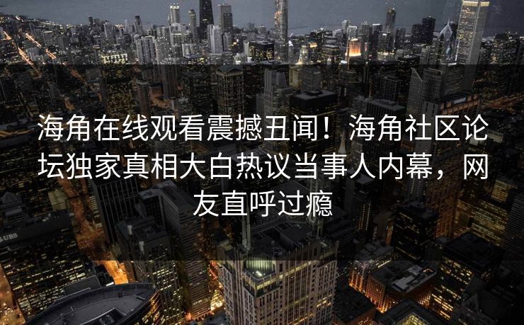 海角在线观看震撼丑闻！海角社区论坛独家真相大白热议当事人内幕，网友直呼过瘾