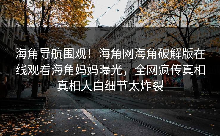 海角导航围观！海角网海角破解版在线观看海角妈妈曝光，全网疯传真相真相大白细节太炸裂