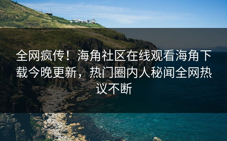 全网疯传！海角社区在线观看海角下载今晚更新，热门圈内人秘闻全网热议不断