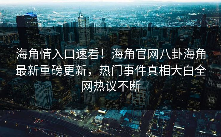 海角情入口速看！海角官网八卦海角最新重磅更新，热门事件真相大白全网热议不断