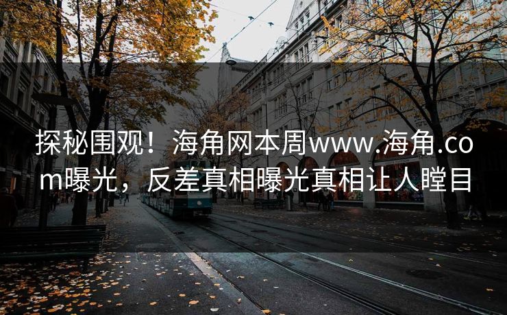 探秘围观！海角网本周www.海角.com曝光，反差真相曝光真相让人瞠目