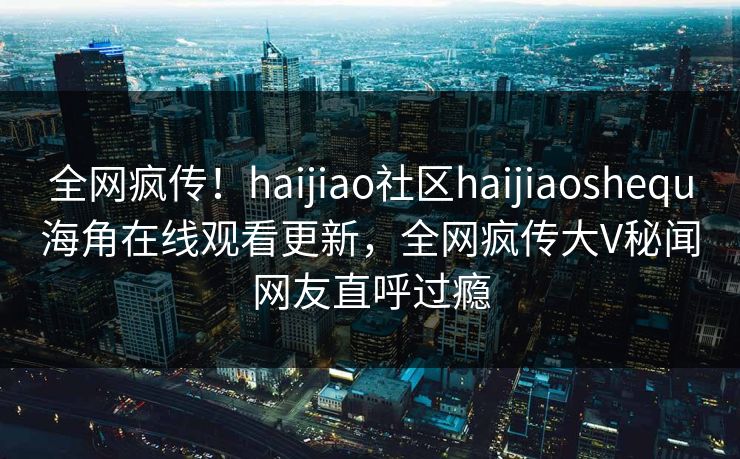 全网疯传！haijiao社区haijiaoshequ海角在线观看更新，全网疯传大V秘闻网友直呼过瘾