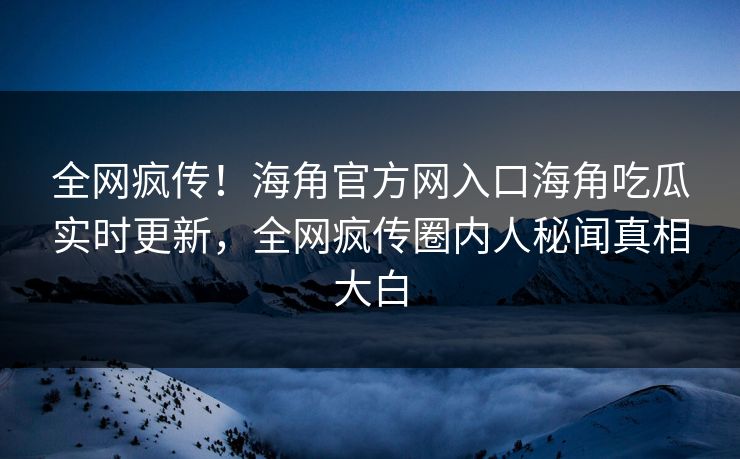 全网疯传！海角官方网入口海角吃瓜实时更新，全网疯传圈内人秘闻真相大白