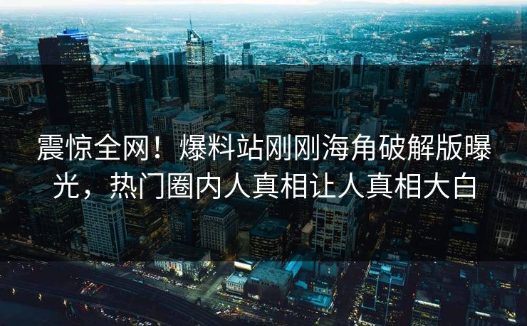 震惊全网！爆料站刚刚海角破解版曝光，热门圈内人真相让人真相大白