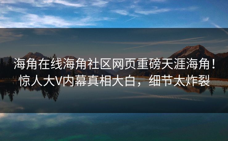 海角在线海角社区网页重磅天涯海角！惊人大V内幕真相大白，细节太炸裂