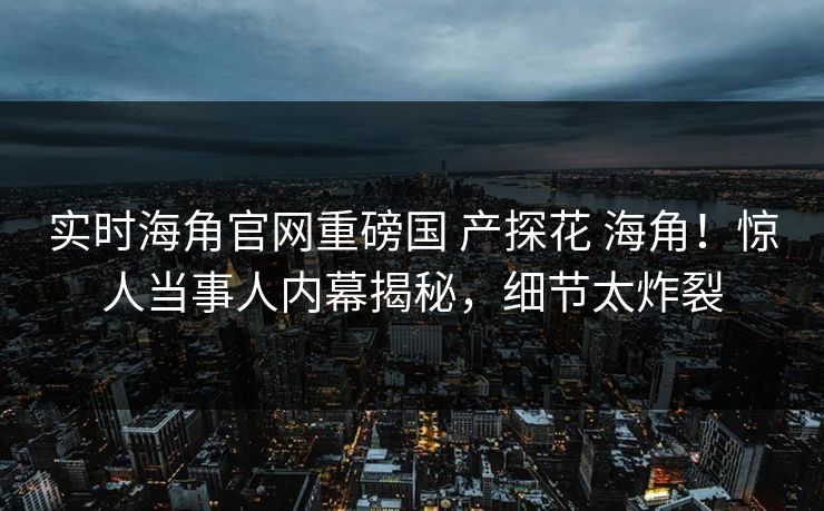 实时海角官网重磅国 产探花 海角！惊人当事人内幕揭秘，细节太炸裂