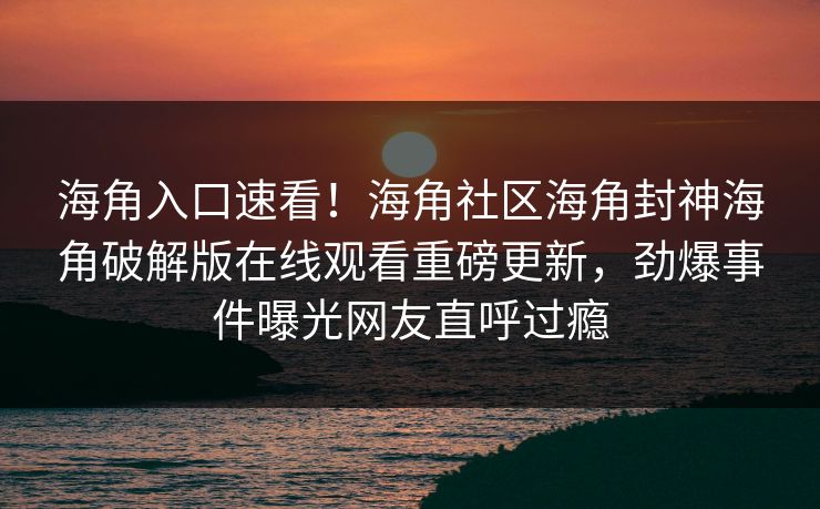海角入口速看！海角社区海角封神海角破解版在线观看重磅更新，劲爆事件曝光网友直呼过瘾