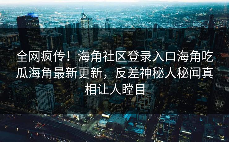 全网疯传！海角社区登录入口海角吃瓜海角最新更新，反差神秘人秘闻真相让人瞠目