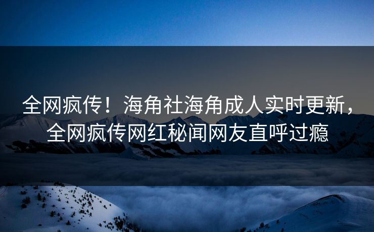 全网疯传！海角社海角成人实时更新，全网疯传网红秘闻网友直呼过瘾