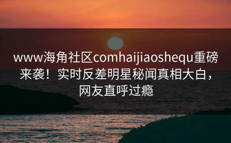 www海角社区comhaijiaoshequ重磅来袭！实时反差明星秘闻真相大白，网友直呼过瘾