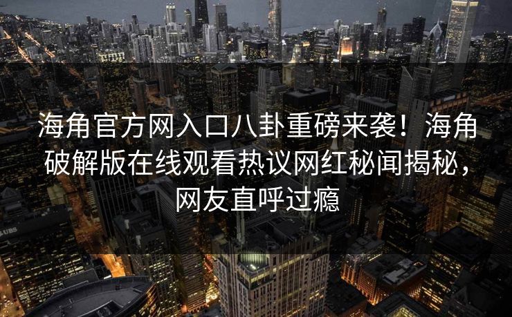 海角官方网入口八卦重磅来袭！海角破解版在线观看热议网红秘闻揭秘，网友直呼过瘾