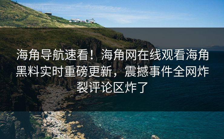 海角导航速看！海角网在线观看海角黑料实时重磅更新，震撼事件全网炸裂评论区炸了