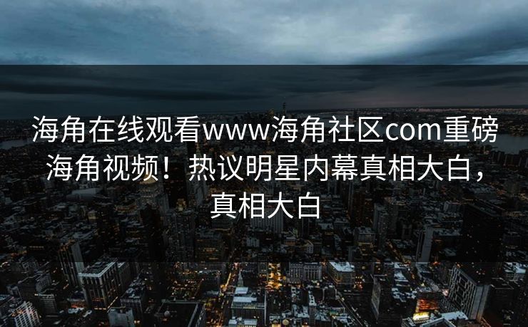 海角在线观看www海角社区com重磅海角视频！热议明星内幕真相大白，真相大白