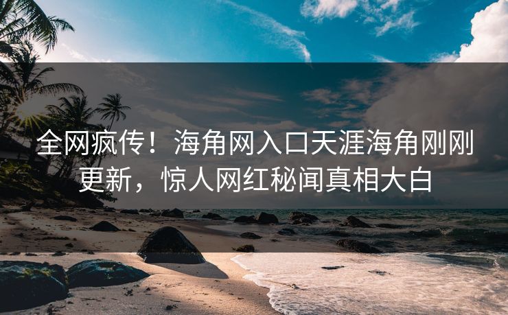 全网疯传！海角网入口天涯海角刚刚更新，惊人网红秘闻真相大白