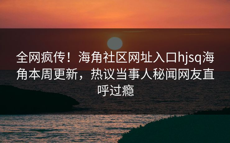 全网疯传！海角社区网址入口hjsq海角本周更新，热议当事人秘闻网友直呼过瘾