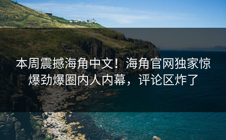 本周震撼海角中文！海角官网独家惊爆劲爆圈内人内幕，评论区炸了