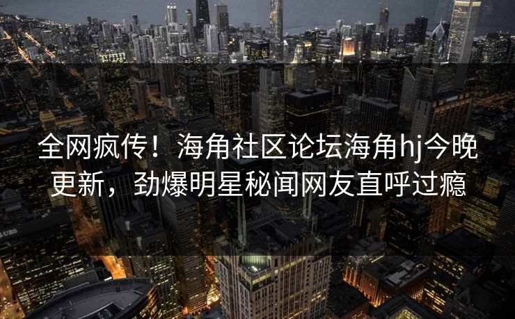 全网疯传！海角社区论坛海角hj今晚更新，劲爆明星秘闻网友直呼过瘾