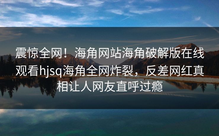 震惊全网！海角网站海角破解版在线观看hjsq海角全网炸裂，反差网红真相让人网友直呼过瘾