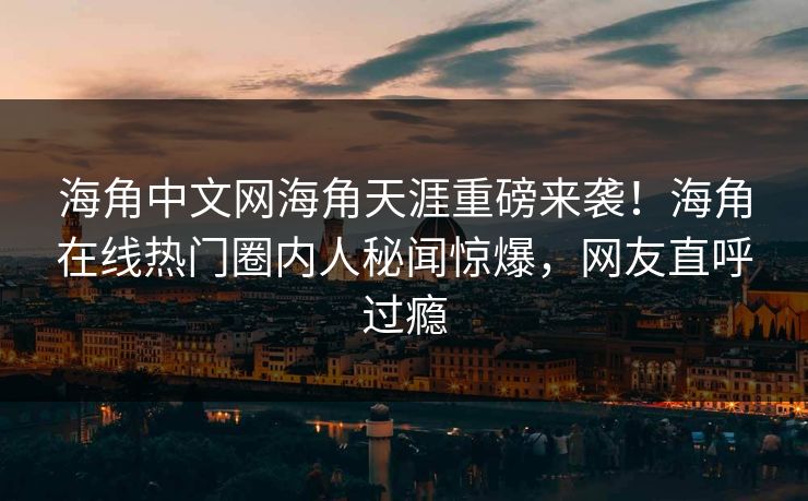 海角中文网海角天涯重磅来袭！海角在线热门圈内人秘闻惊爆，网友直呼过瘾
