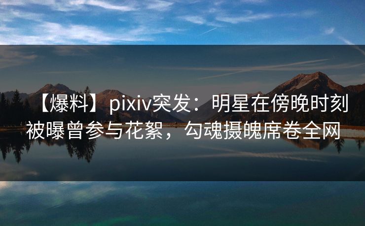 【爆料】pixiv突发：明星在傍晚时刻被曝曾参与花絮，勾魂摄魄席卷全网