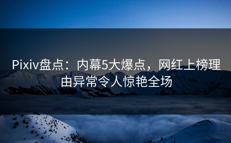 Pixiv盘点：内幕5大爆点，网红上榜理由异常令人惊艳全场
