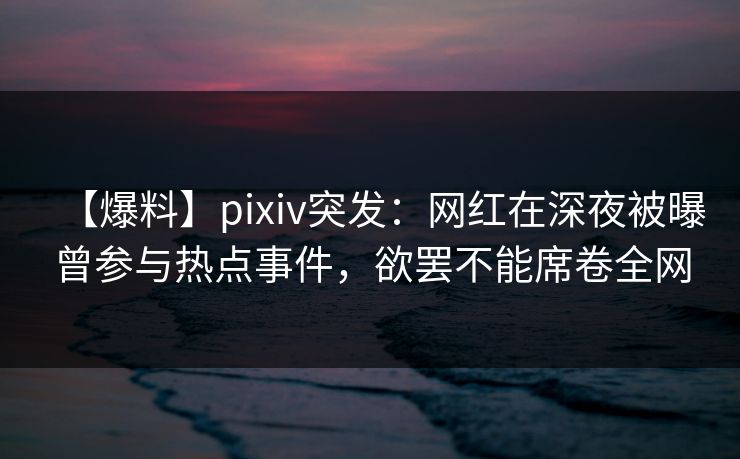 【爆料】pixiv突发：网红在深夜被曝曾参与热点事件，欲罢不能席卷全网