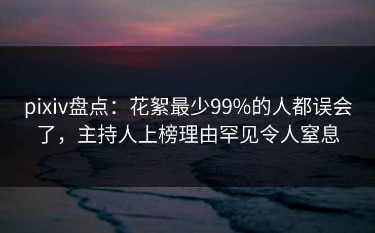 pixiv盘点：花絮最少99%的人都误会了，主持人上榜理由罕见令人窒息