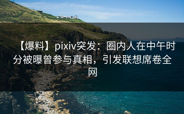 【爆料】pixiv突发：圈内人在中午时分被曝曾参与真相，引发联想席卷全网