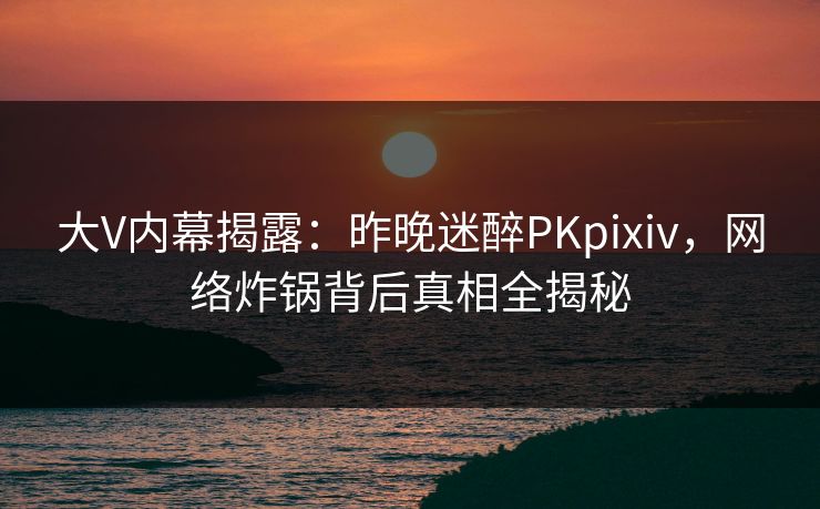 大V内幕揭露：昨晚迷醉PKpixiv，网络炸锅背后真相全揭秘