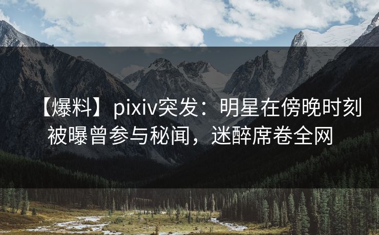【爆料】pixiv突发：明星在傍晚时刻被曝曾参与秘闻，迷醉席卷全网