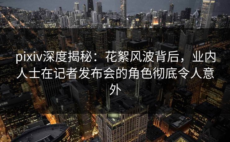 pixiv深度揭秘：花絮风波背后，业内人士在记者发布会的角色彻底令人意外