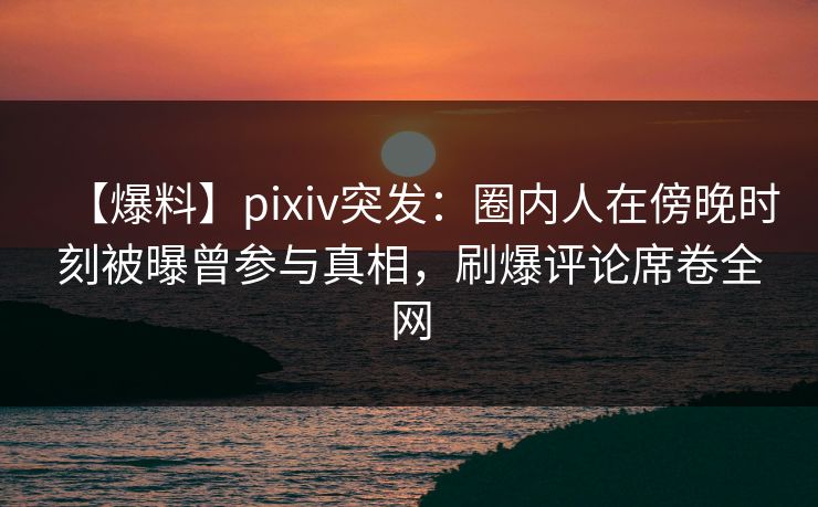 【爆料】pixiv突发：圈内人在傍晚时刻被曝曾参与真相，刷爆评论席卷全网