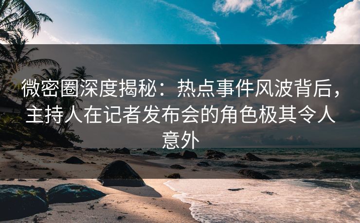 微密圈深度揭秘：热点事件风波背后，主持人在记者发布会的角色极其令人意外