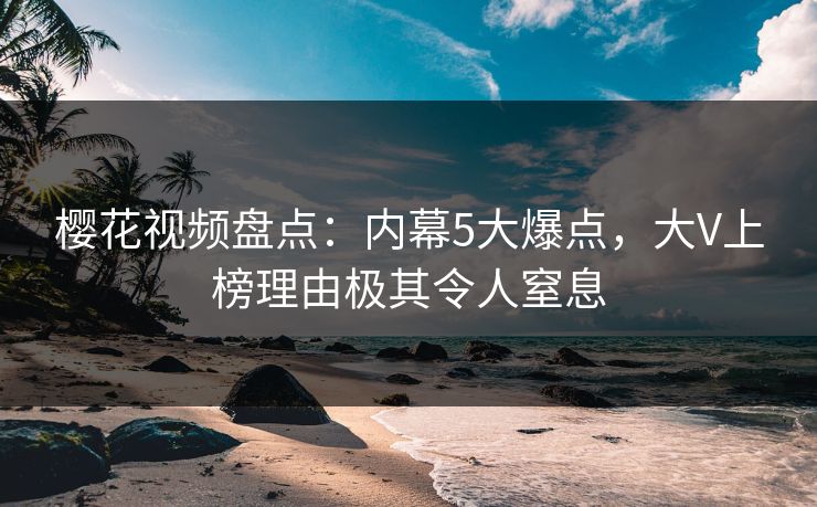 樱花视频盘点：内幕5大爆点，大V上榜理由极其令人窒息
