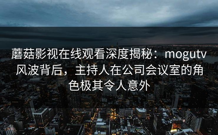 蘑菇影视在线观看深度揭秘：mogutv风波背后，主持人在公司会议室的角色极其令人意外