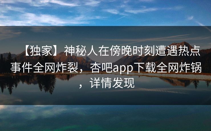 【独家】神秘人在傍晚时刻遭遇热点事件全网炸裂，杏吧app下载全网炸锅，详情发现