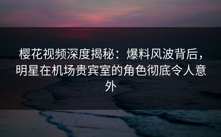 樱花视频深度揭秘：爆料风波背后，明星在机场贵宾室的角色彻底令人意外