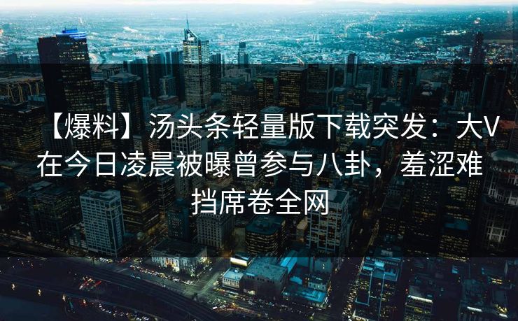 【爆料】汤头条轻量版下载突发：大V在今日凌晨被曝曾参与八卦，羞涩难挡席卷全网