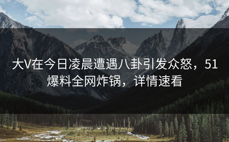大V在今日凌晨遭遇八卦引发众怒，51爆料全网炸锅，详情速看