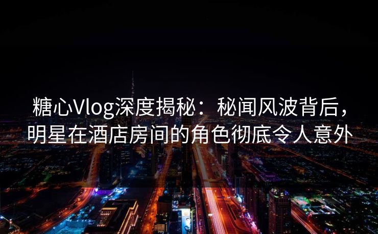 糖心Vlog深度揭秘：秘闻风波背后，明星在酒店房间的角色彻底令人意外