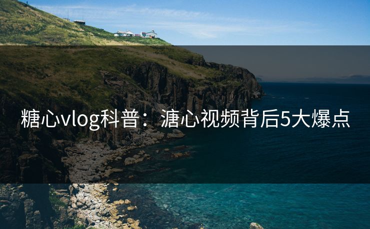 糖心vlog科普：溏心视频背后5大爆点