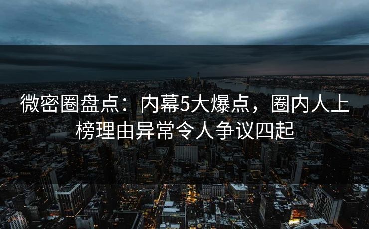 微密圈盘点：内幕5大爆点，圈内人上榜理由异常令人争议四起