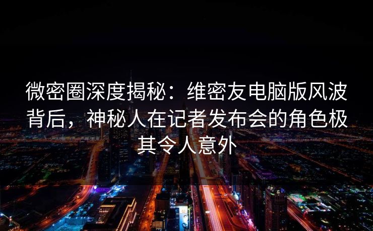 微密圈深度揭秘：维密友电脑版风波背后，神秘人在记者发布会的角色极其令人意外