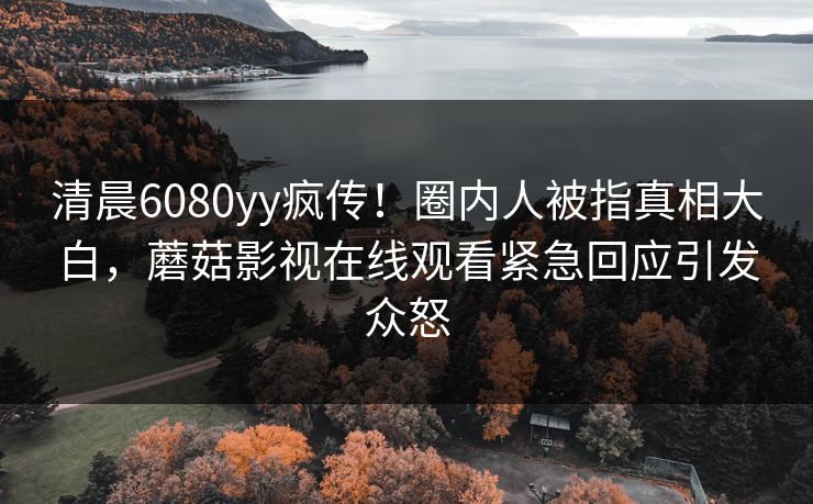 清晨6080yy疯传！圈内人被指真相大白，蘑菇影视在线观看紧急回应引发众怒