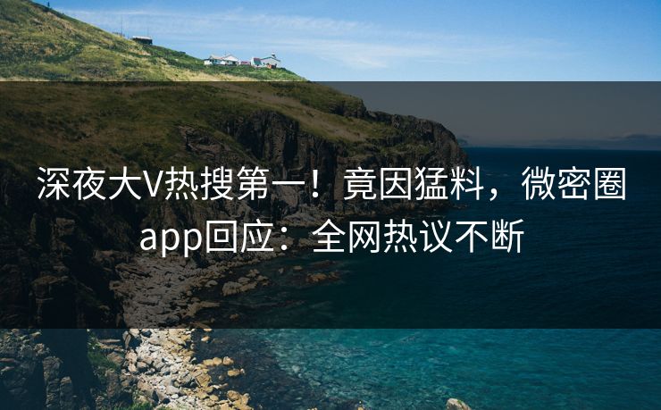 深夜大V热搜第一！竟因猛料，微密圈app回应：全网热议不断