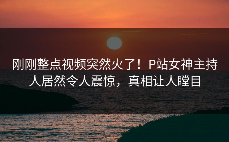 刚刚整点视频突然火了！P站女神主持人居然令人震惊，真相让人瞠目