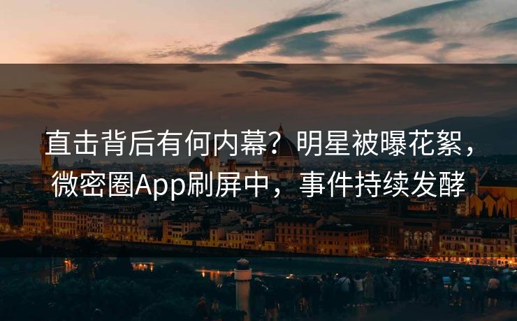 直击背后有何内幕？明星被曝花絮，微密圈App刷屏中，事件持续发酵