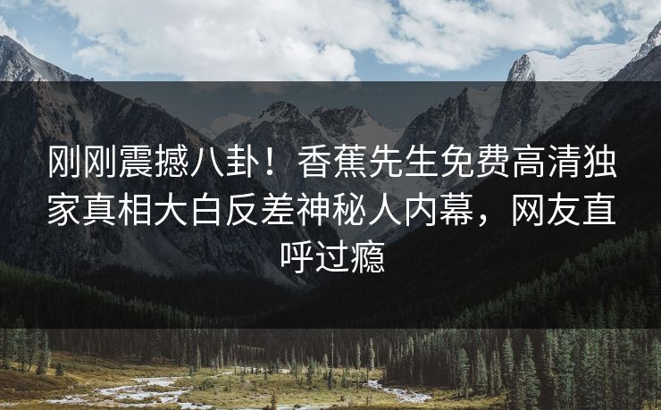 刚刚震撼八卦！香蕉先生免费高清独家真相大白反差神秘人内幕，网友直呼过瘾