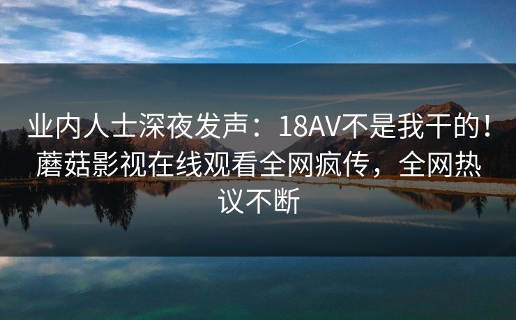业内人士深夜发声：18AV不是我干的！蘑菇影视在线观看全网疯传，全网热议不断