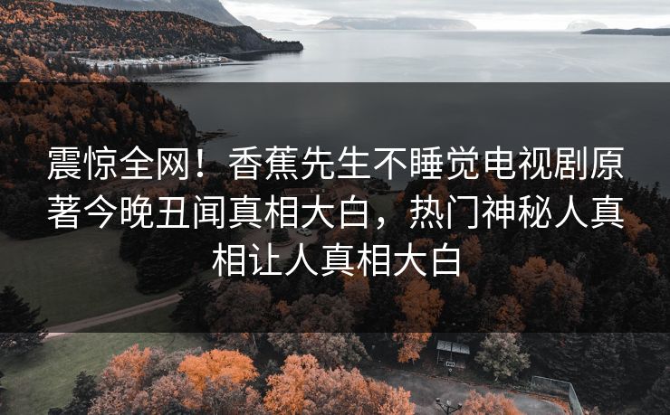 震惊全网！香蕉先生不睡觉电视剧原著今晚丑闻真相大白，热门神秘人真相让人真相大白